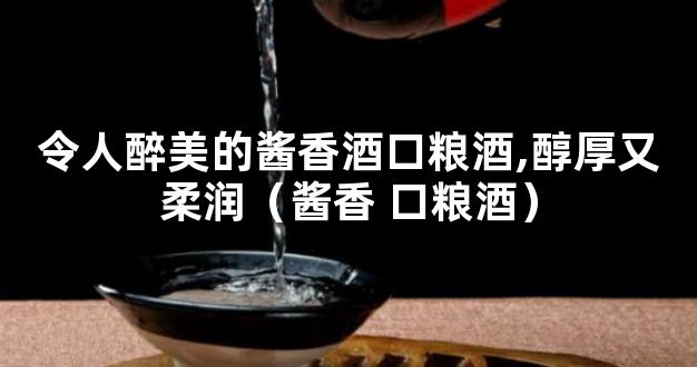 令人醉美的酱香酒口粮酒,醇厚又柔润（酱香 口粮酒）